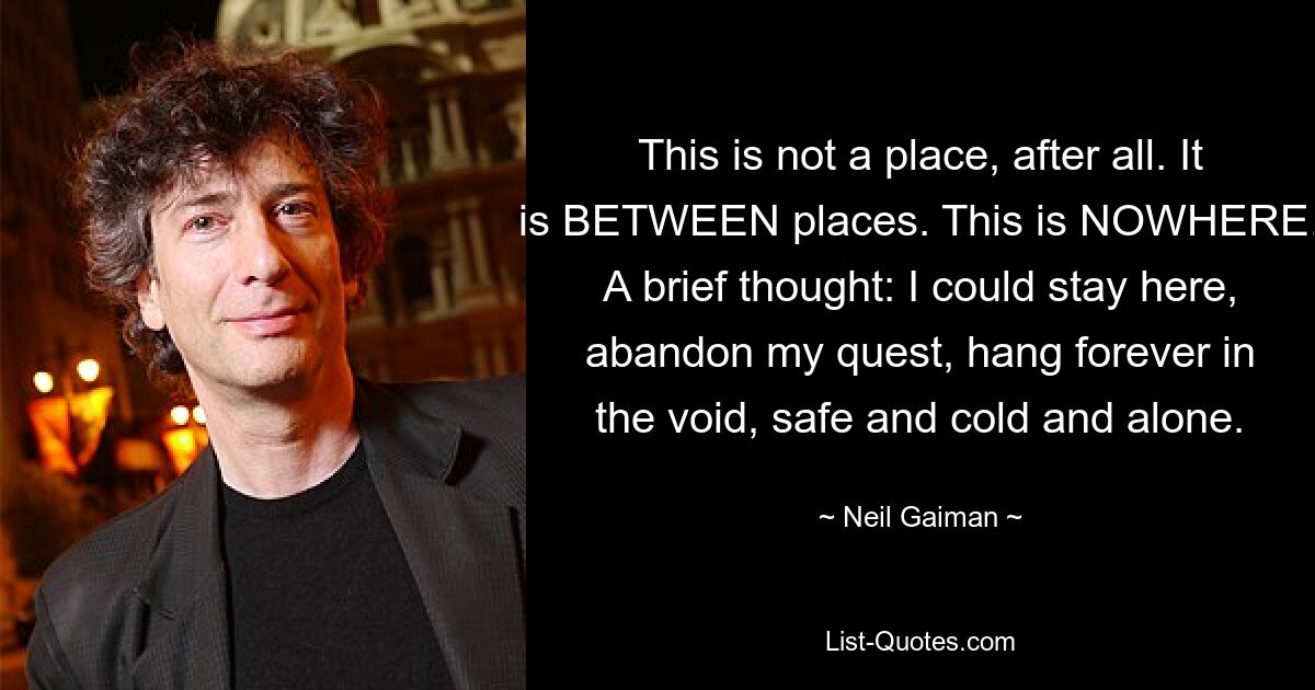 This is not a place, after all. It is BETWEEN places. This is NOWHERE. A brief thought: I could stay here, abandon my quest, hang forever in the void, safe and cold and alone. — © Neil Gaiman