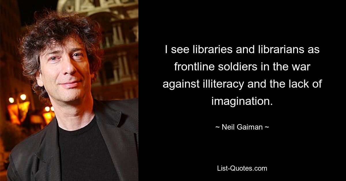 I see libraries and librarians as frontline soldiers in the war against illiteracy and the lack of imagination. — © Neil Gaiman