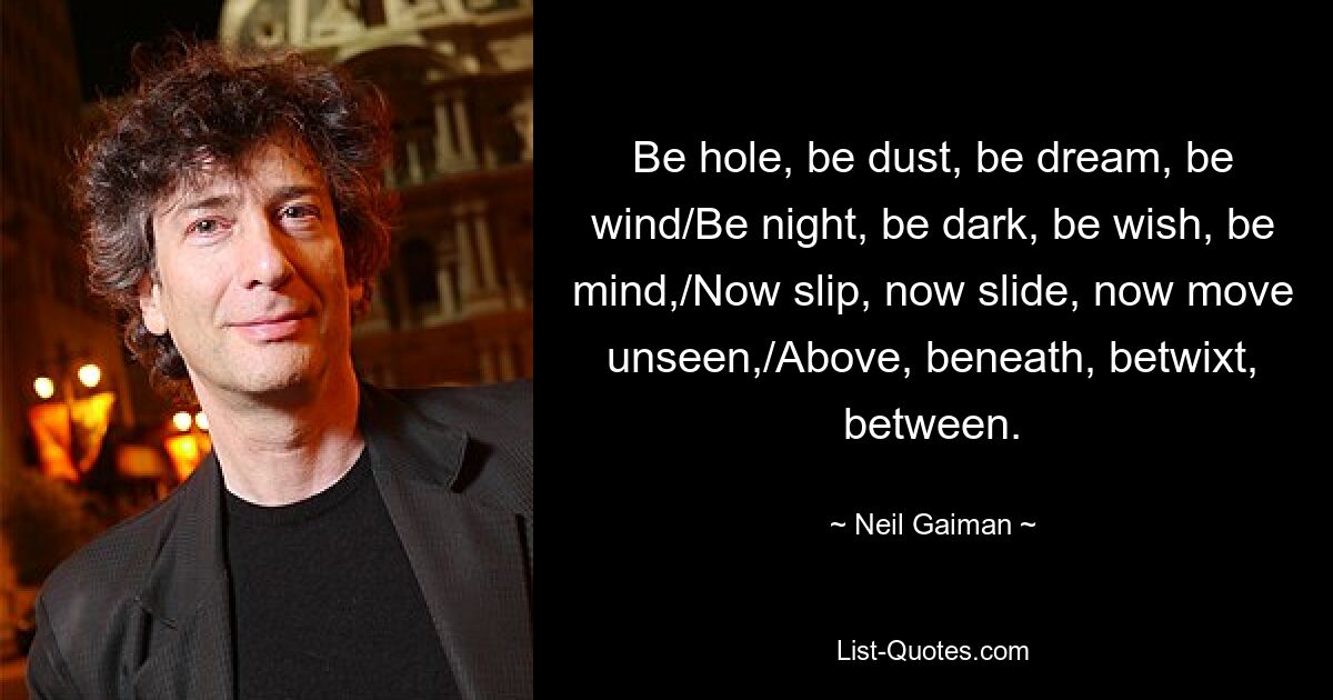 Be hole, be dust, be dream, be wind/Be night, be dark, be wish, be mind,/Now slip, now slide, now move unseen,/Above, beneath, betwixt, between. — © Neil Gaiman