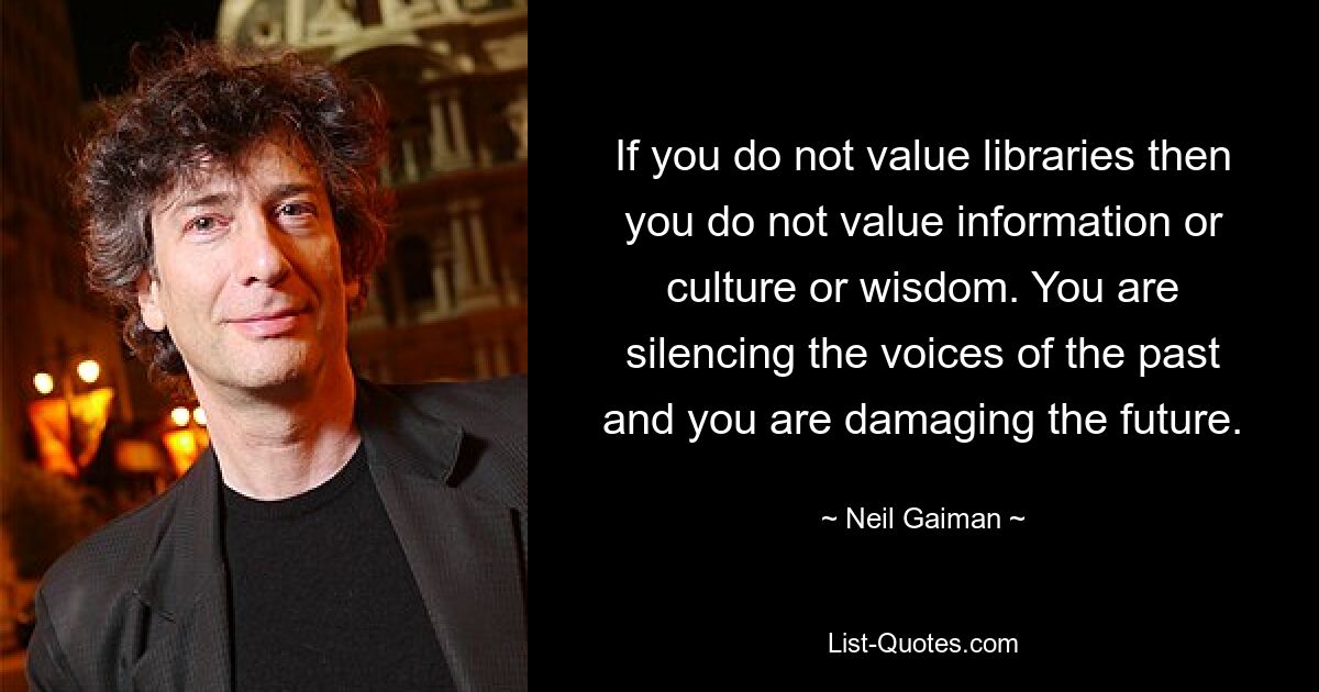 If you do not value libraries then you do not value information or culture or wisdom. You are silencing the voices of the past and you are damaging the future. — © Neil Gaiman