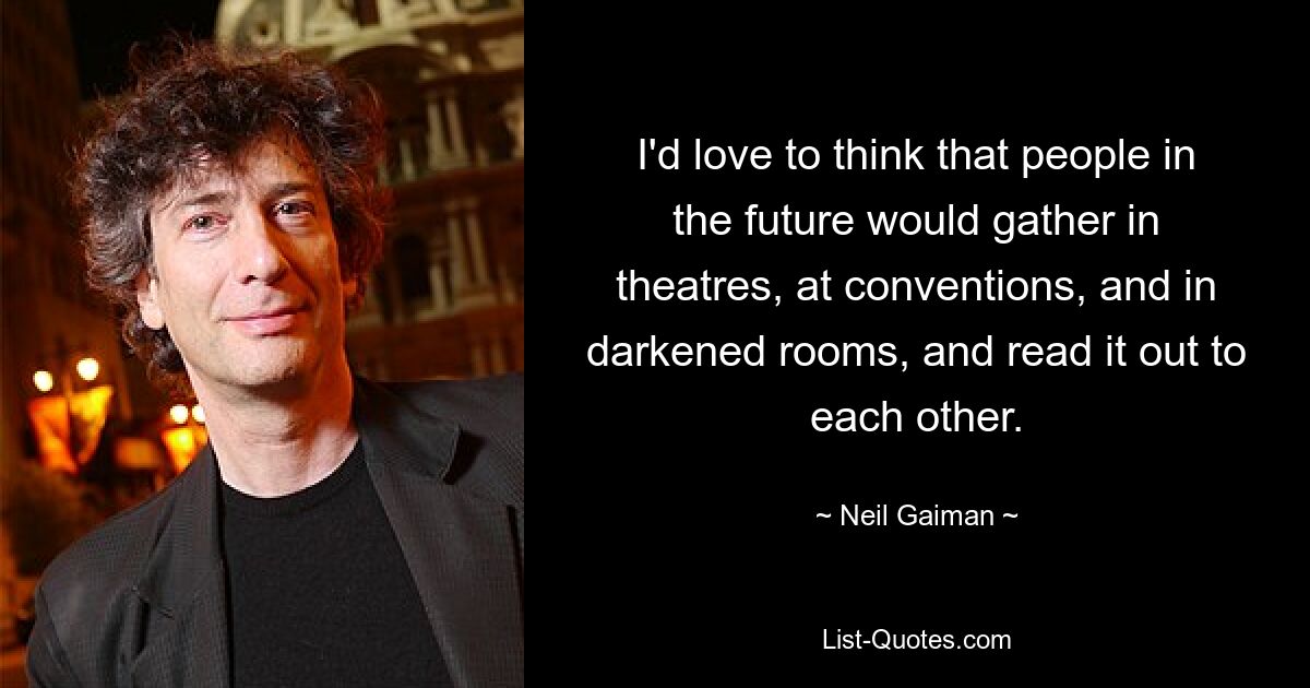 I'd love to think that people in the future would gather in theatres, at conventions, and in darkened rooms, and read it out to each other. — © Neil Gaiman