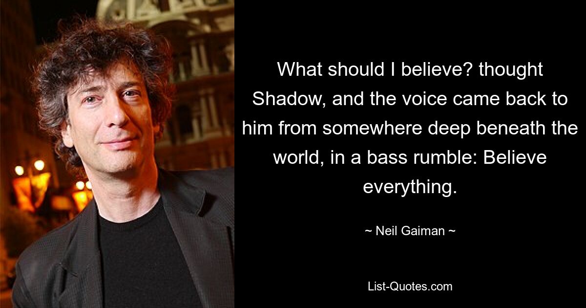 What should I believe? thought Shadow, and the voice came back to him from somewhere deep beneath the world, in a bass rumble: Believe everything. — © Neil Gaiman