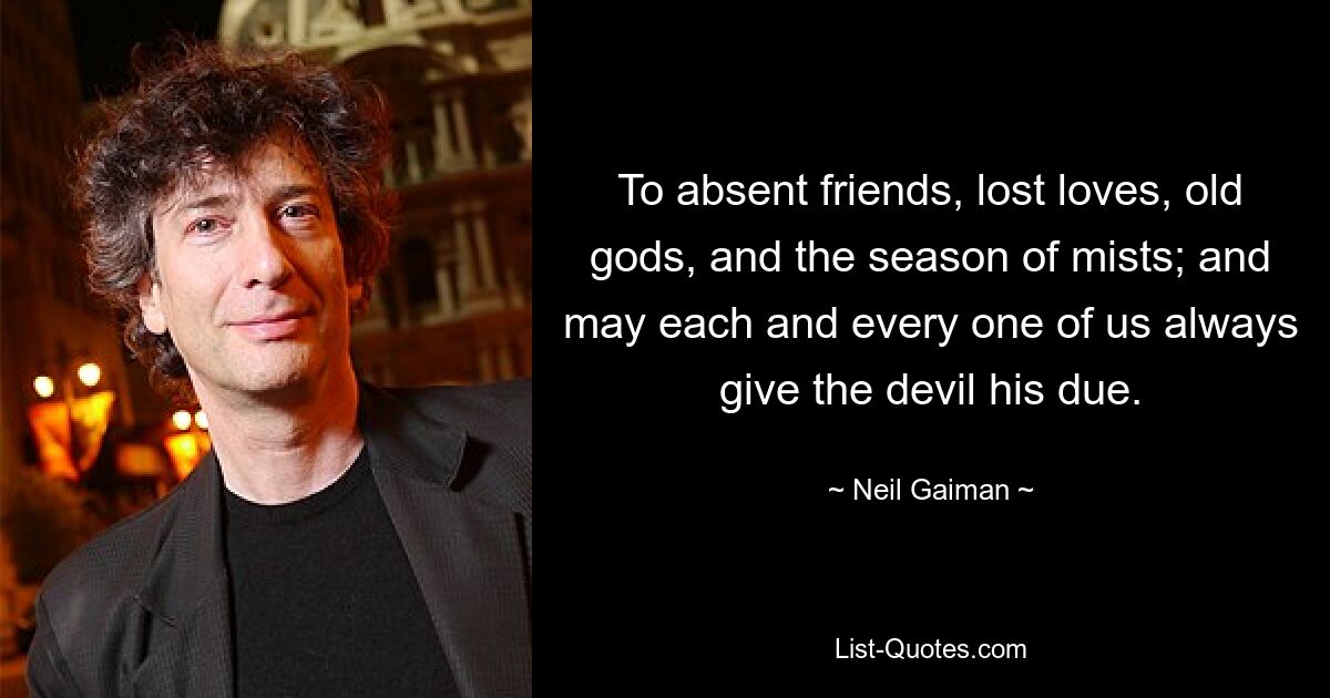 To absent friends, lost loves, old gods, and the season of mists; and may each and every one of us always give the devil his due. — © Neil Gaiman