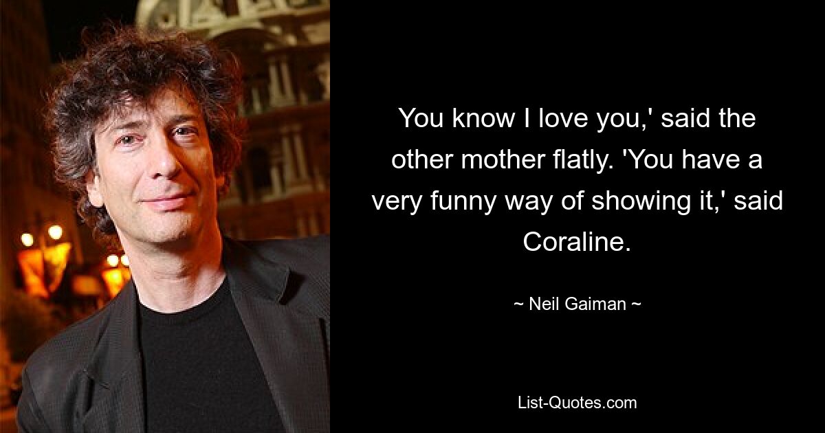 You know I love you,' said the other mother flatly. 'You have a very funny way of showing it,' said Coraline. — © Neil Gaiman