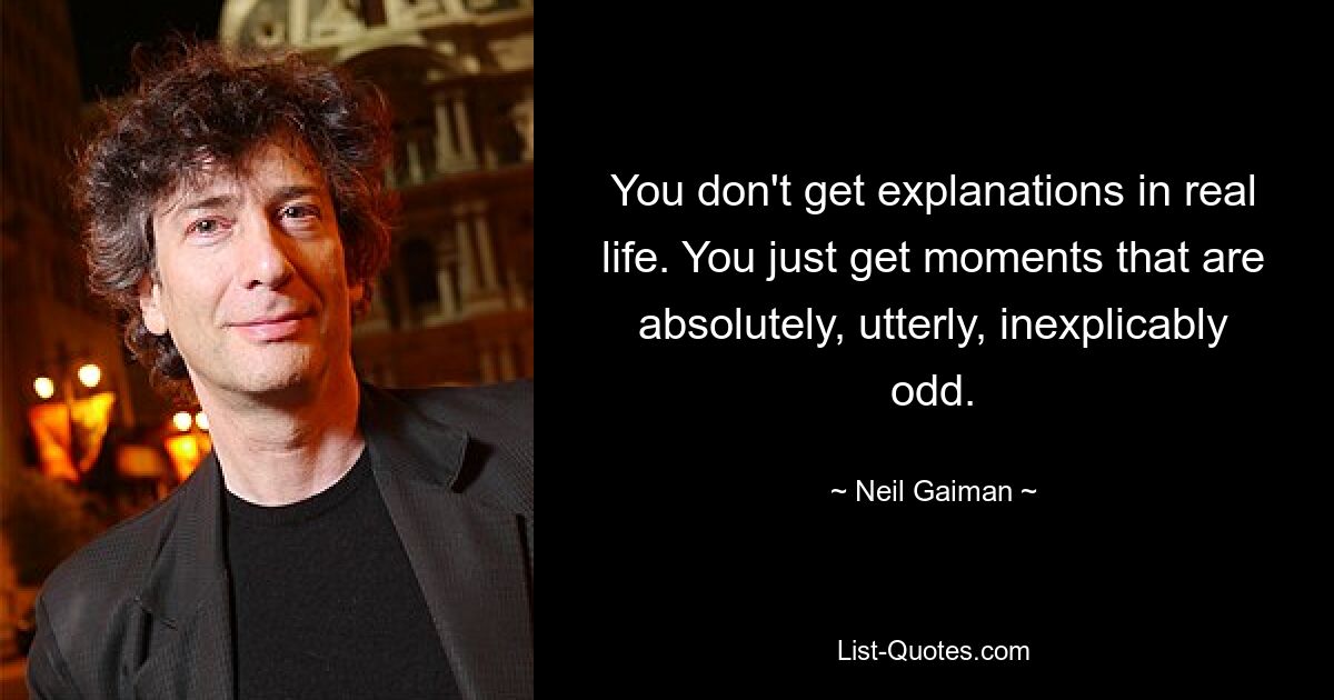 You don't get explanations in real life. You just get moments that are absolutely, utterly, inexplicably odd. — © Neil Gaiman