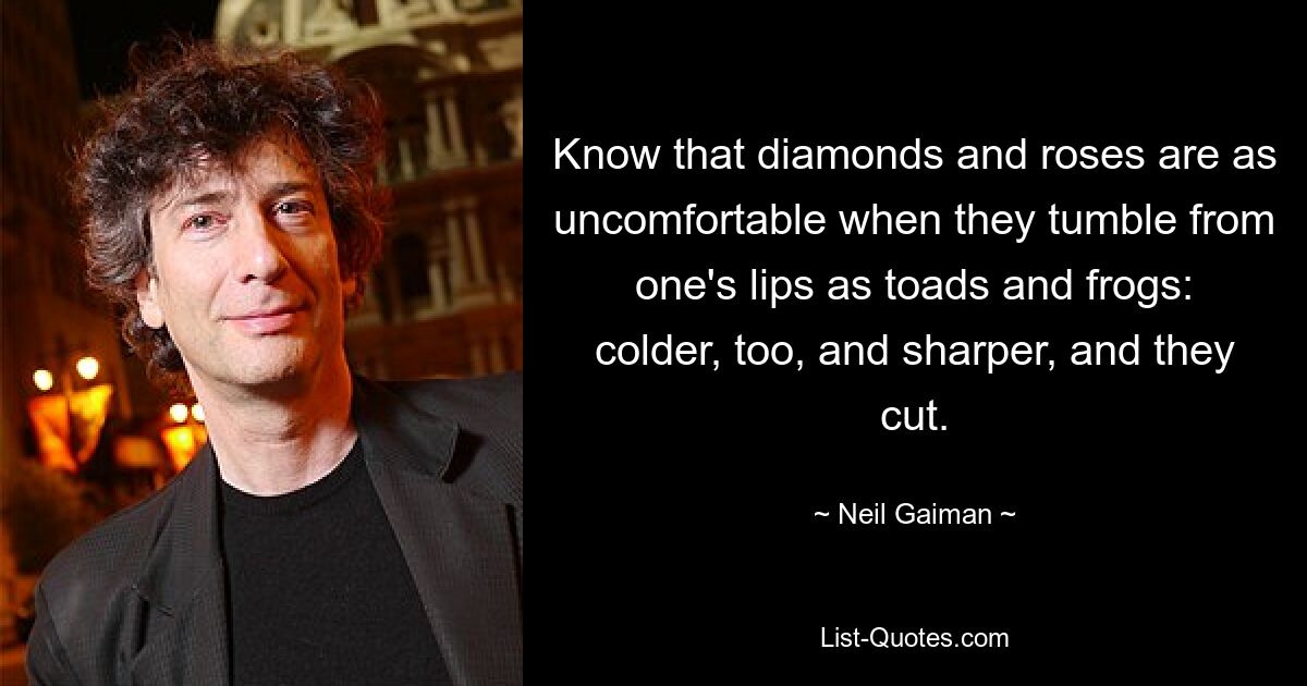 Know that diamonds and roses are as uncomfortable when they tumble from one's lips as toads and frogs: colder, too, and sharper, and they cut. — © Neil Gaiman