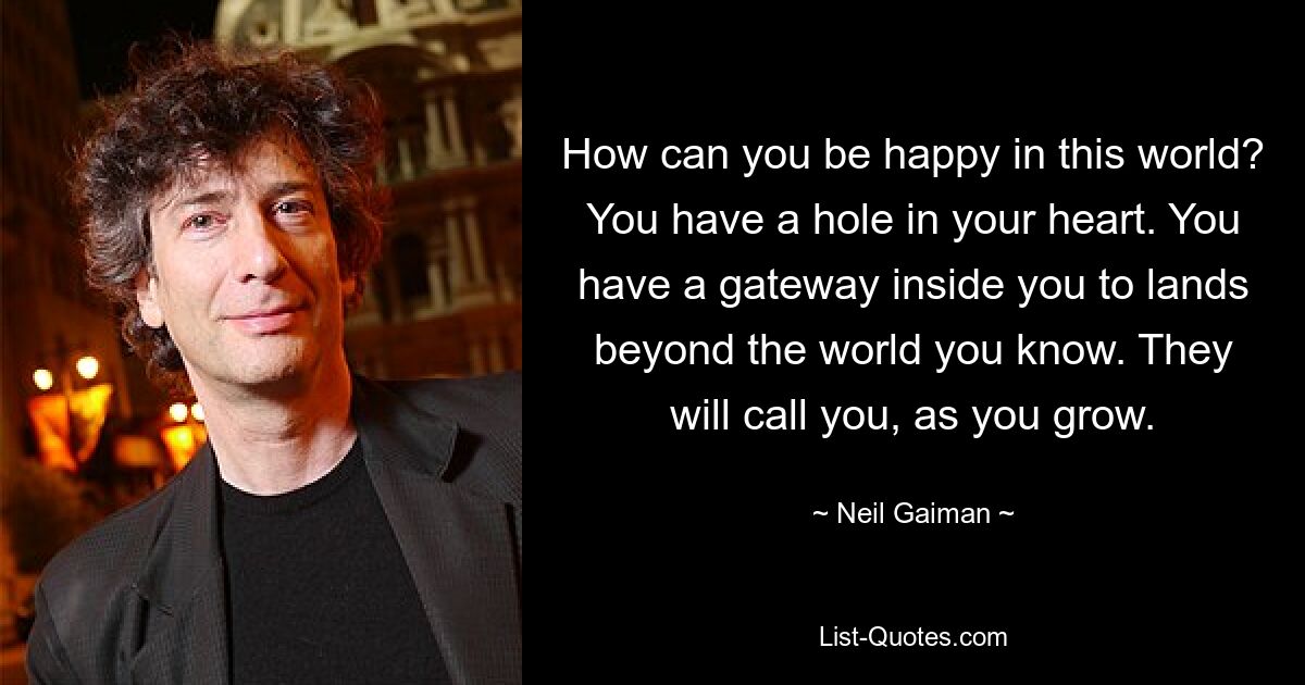 How can you be happy in this world? You have a hole in your heart. You have a gateway inside you to lands beyond the world you know. They will call you, as you grow. — © Neil Gaiman