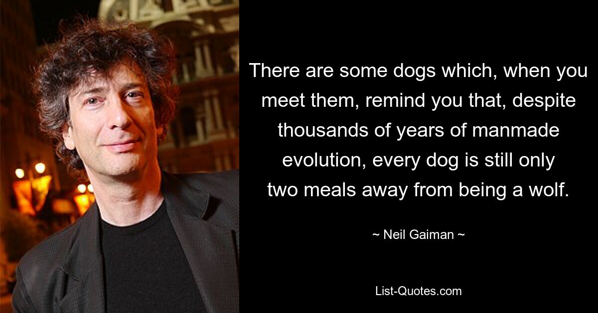 There are some dogs which, when you meet them, remind you that, despite thousands of years of manmade evolution, every dog is still only two meals away from being a wolf. — © Neil Gaiman