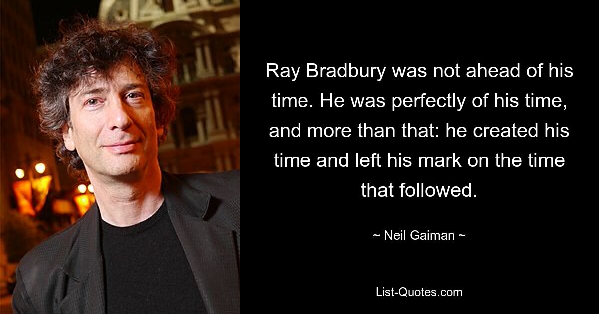 Ray Bradbury was not ahead of his time. He was perfectly of his time, and more than that: he created his time and left his mark on the time that followed. — © Neil Gaiman