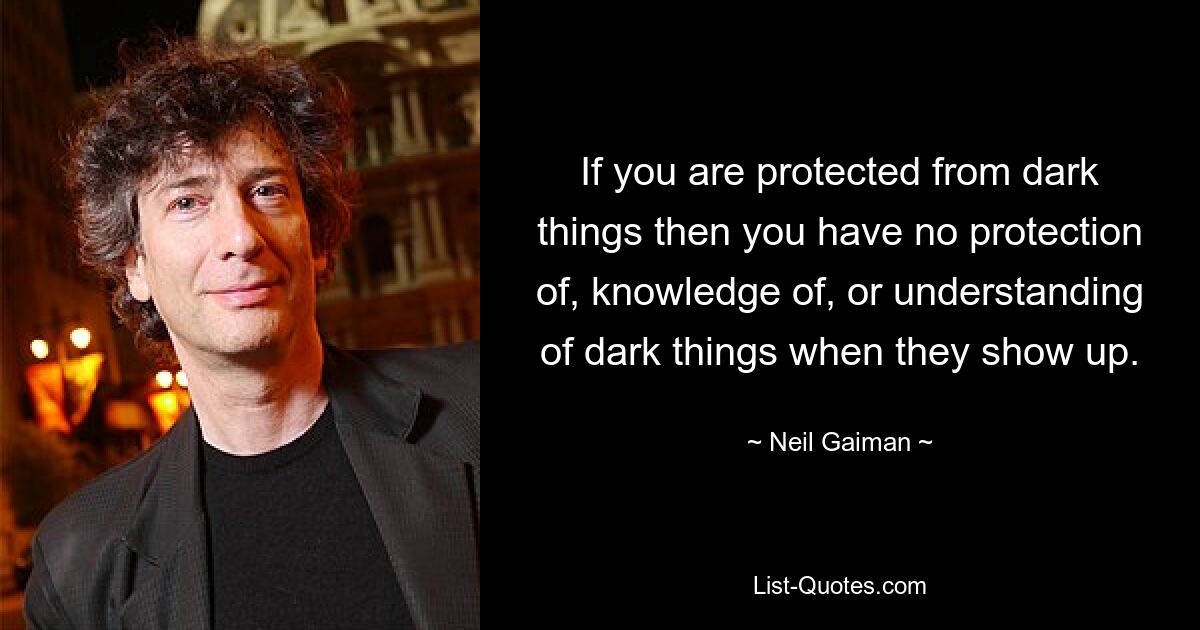 If you are protected from dark things then you have no protection of, knowledge of, or understanding of dark things when they show up. — © Neil Gaiman