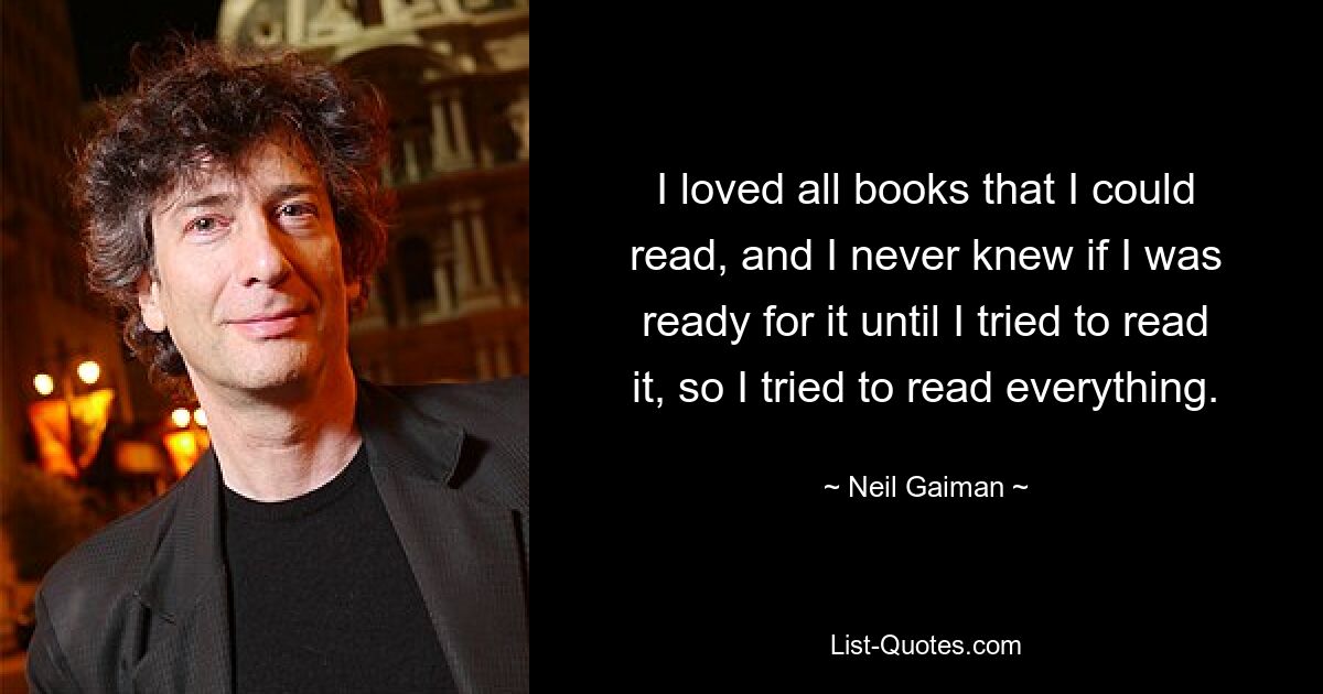 I loved all books that I could read, and I never knew if I was ready for it until I tried to read it, so I tried to read everything. — © Neil Gaiman