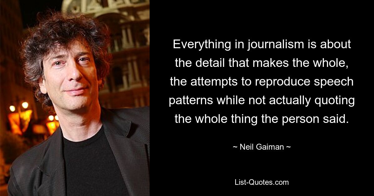 Everything in journalism is about the detail that makes the whole, the attempts to reproduce speech patterns while not actually quoting the whole thing the person said. — © Neil Gaiman