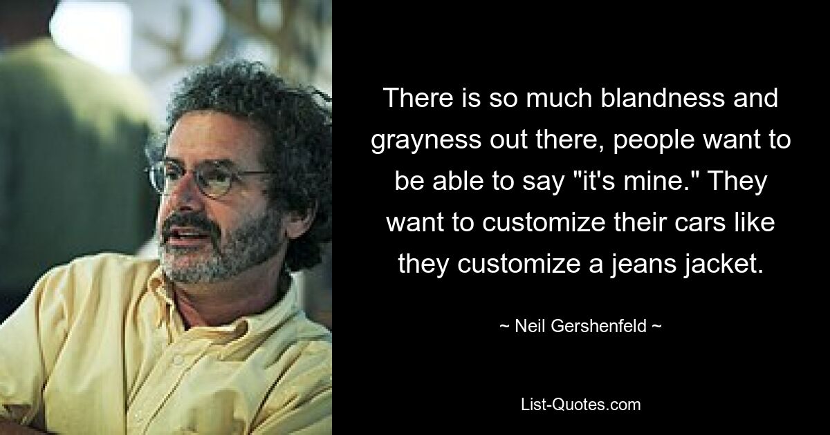 There is so much blandness and grayness out there, people want to be able to say "it's mine." They want to customize their cars like they customize a jeans jacket. — © Neil Gershenfeld