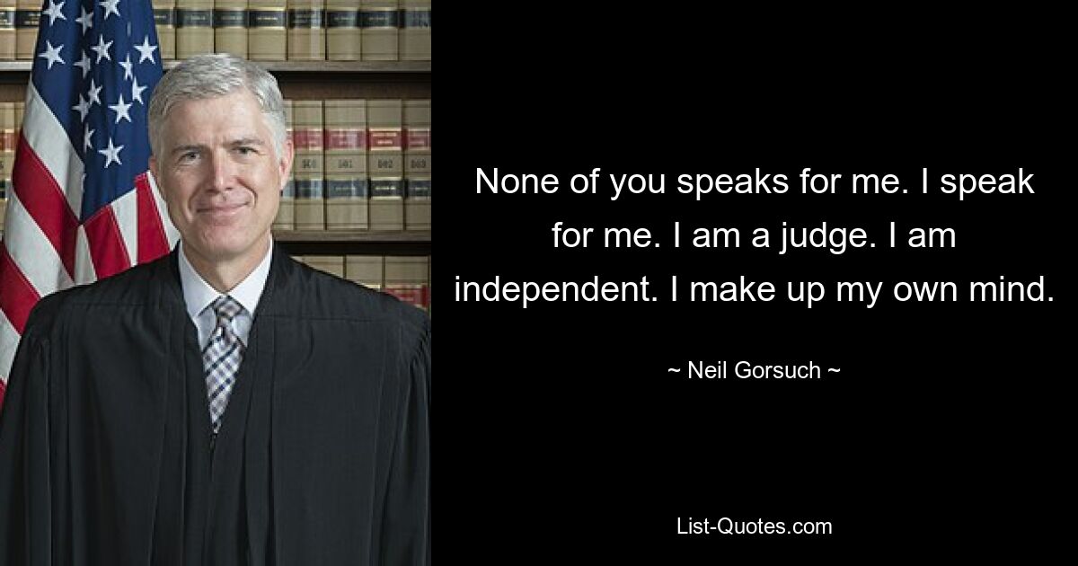 None of you speaks for me. I speak for me. I am a judge. I am independent. I make up my own mind. — © Neil Gorsuch