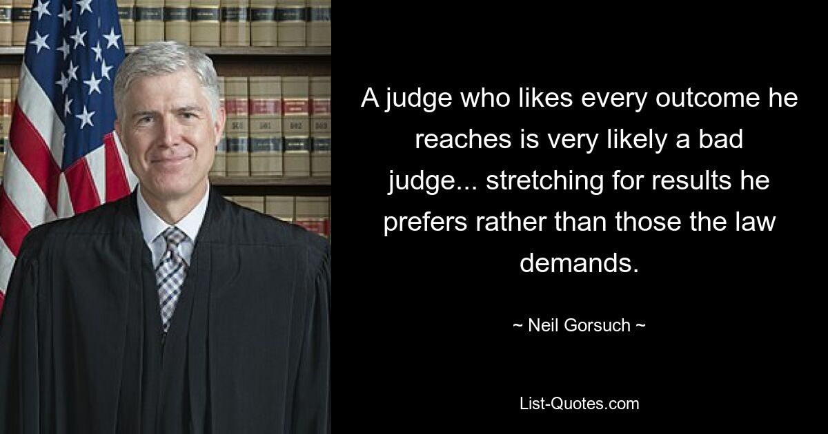 A judge who likes every outcome he reaches is very likely a bad judge... stretching for results he prefers rather than those the law demands. — © Neil Gorsuch