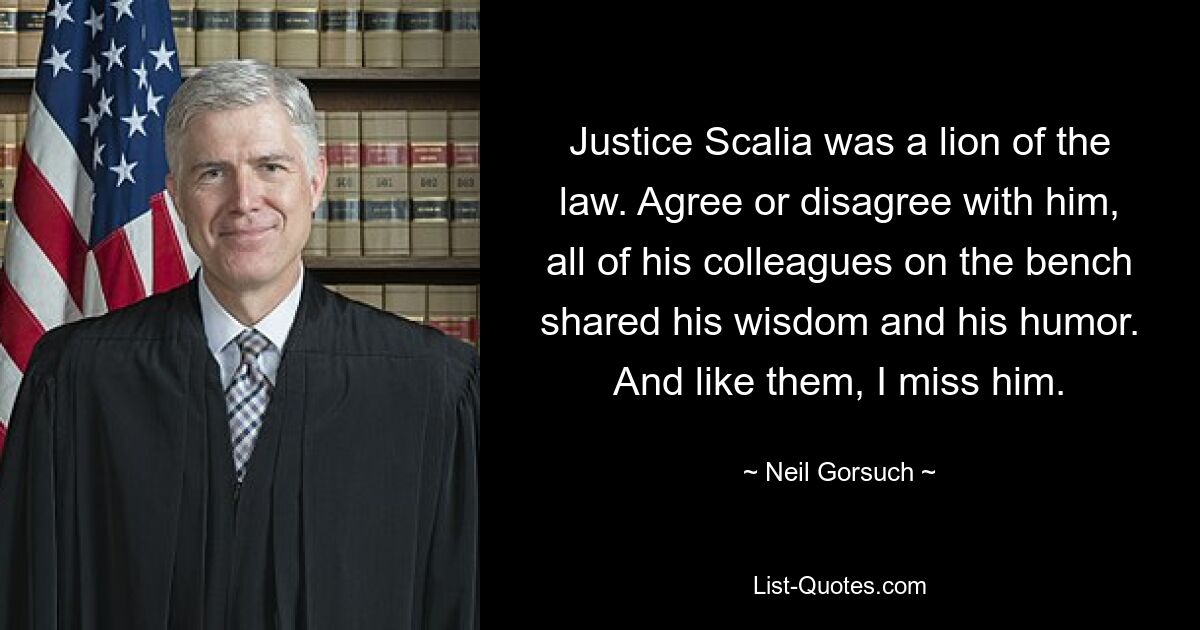 Justice Scalia was a lion of the law. Agree or disagree with him, all of his colleagues on the bench shared his wisdom and his humor. And like them, I miss him. — © Neil Gorsuch