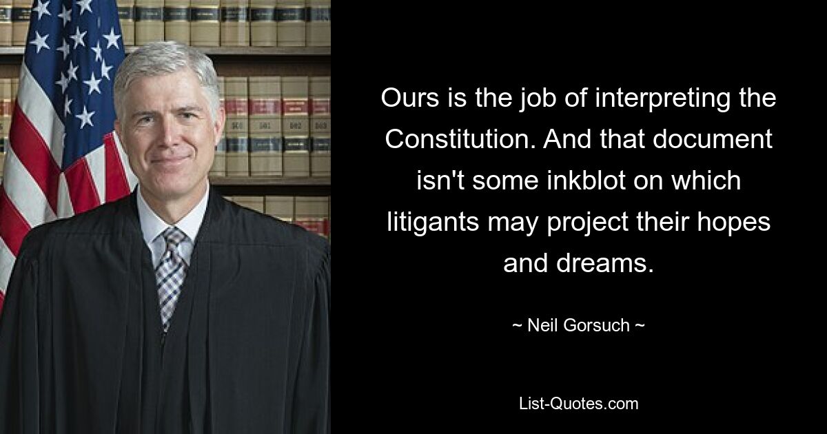 Unsere Aufgabe ist es, die Verfassung auszulegen. Und dieses Dokument ist kein Tintenklecks, auf den Prozessparteien ihre Hoffnungen und Träume projizieren könnten. — © Neil Gorsuch 