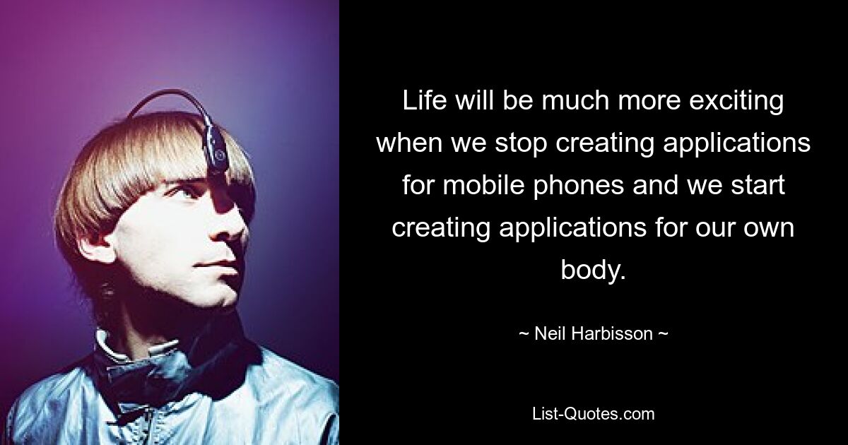 Life will be much more exciting when we stop creating applications for mobile phones and we start creating applications for our own body. — © Neil Harbisson