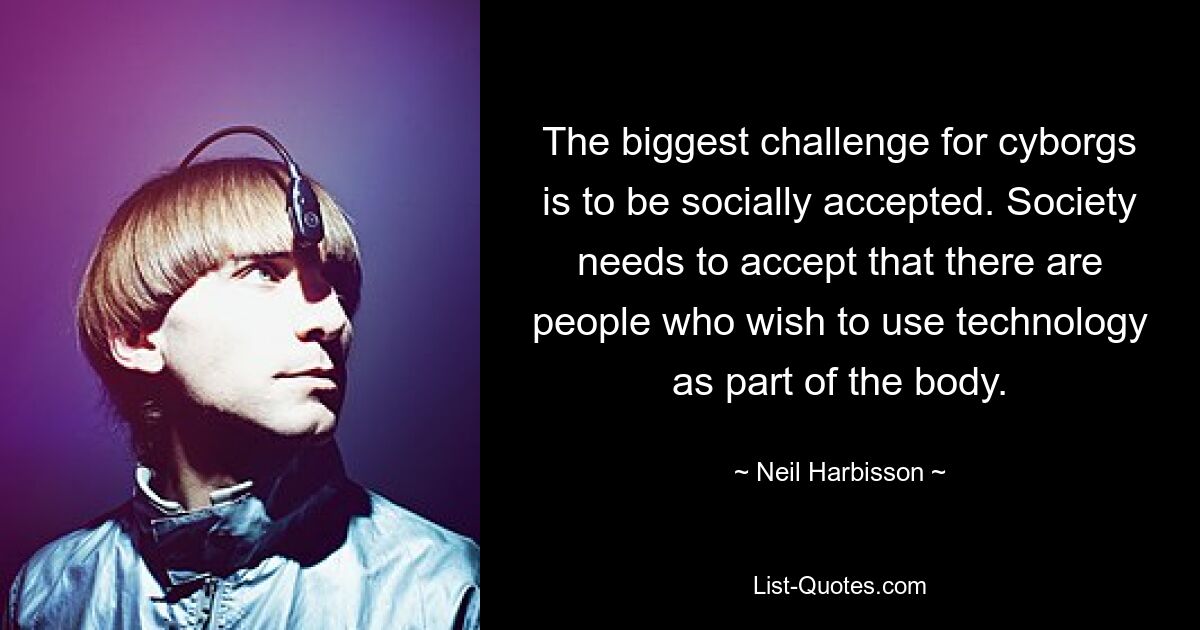 The biggest challenge for cyborgs is to be socially accepted. Society needs to accept that there are people who wish to use technology as part of the body. — © Neil Harbisson