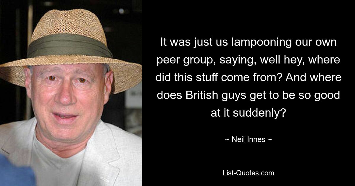 It was just us lampooning our own peer group, saying, well hey, where did this stuff come from? And where does British guys get to be so good at it suddenly? — © Neil Innes