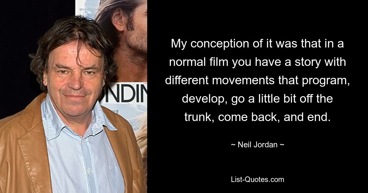 My conception of it was that in a normal film you have a story with different movements that program, develop, go a little bit off the trunk, come back, and end. — © Neil Jordan