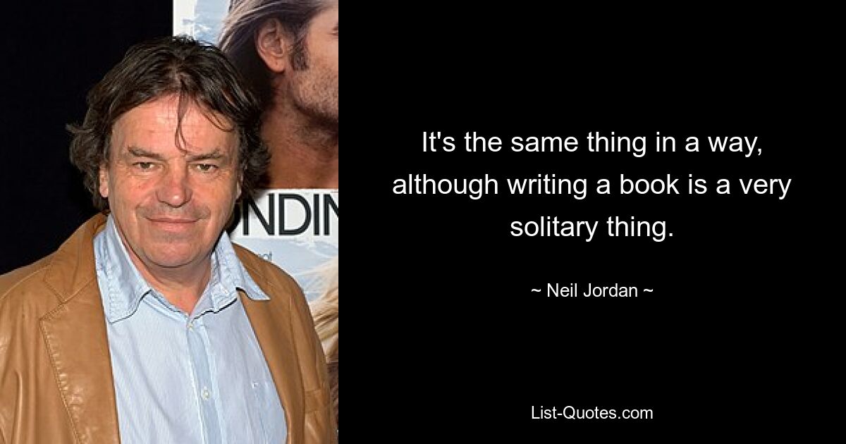 It's the same thing in a way, although writing a book is a very solitary thing. — © Neil Jordan