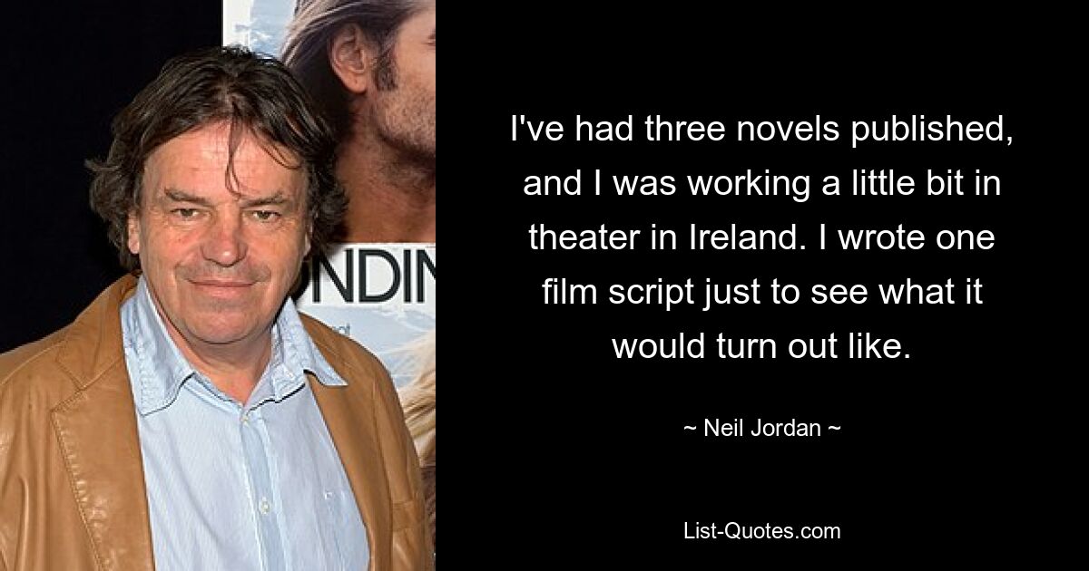 I've had three novels published, and I was working a little bit in theater in Ireland. I wrote one film script just to see what it would turn out like. — © Neil Jordan