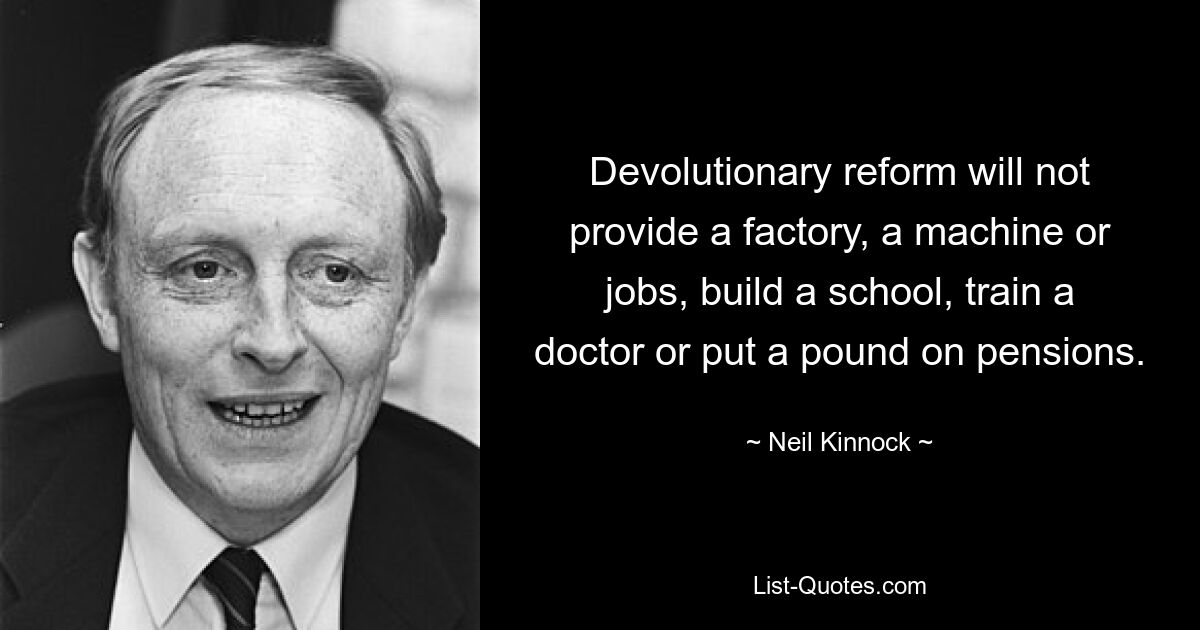 Devolutionary reform will not provide a factory, a machine or jobs, build a school, train a doctor or put a pound on pensions. — © Neil Kinnock