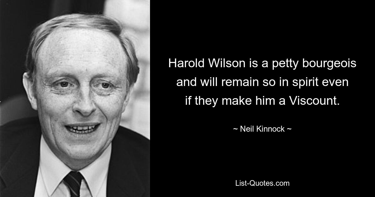 Harold Wilson is a petty bourgeois and will remain so in spirit even if they make him a Viscount. — © Neil Kinnock