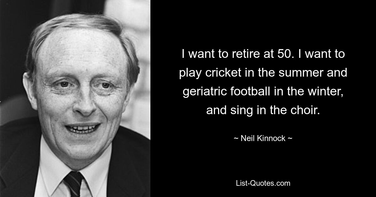 I want to retire at 50. I want to play cricket in the summer and geriatric football in the winter, and sing in the choir. — © Neil Kinnock