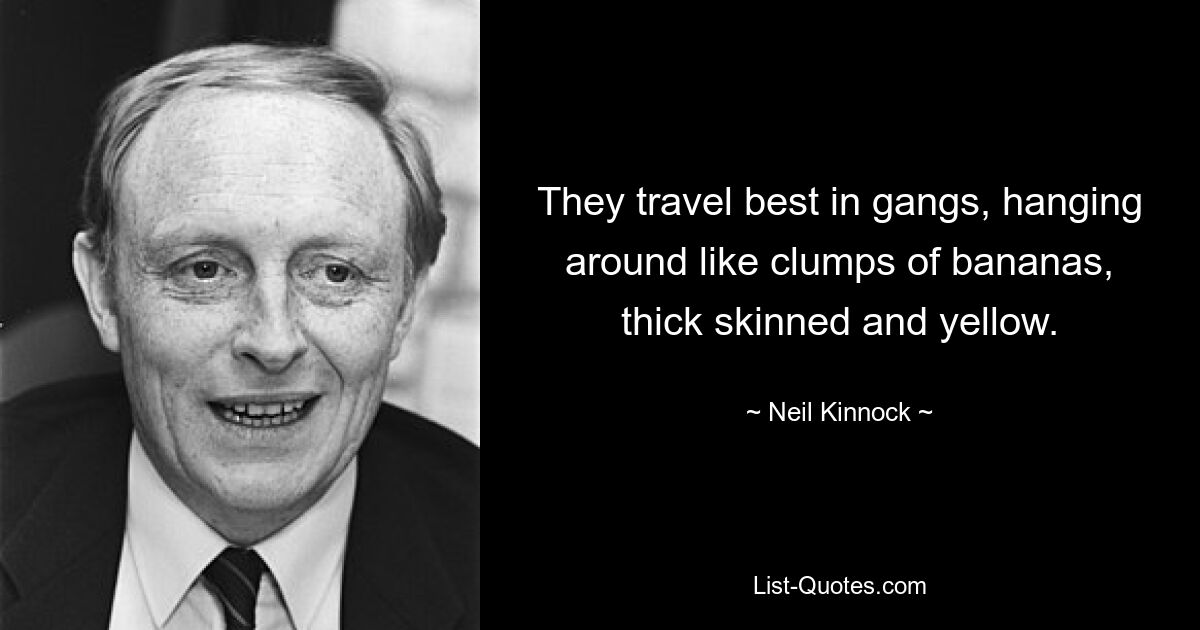 They travel best in gangs, hanging around like clumps of bananas, thick skinned and yellow. — © Neil Kinnock