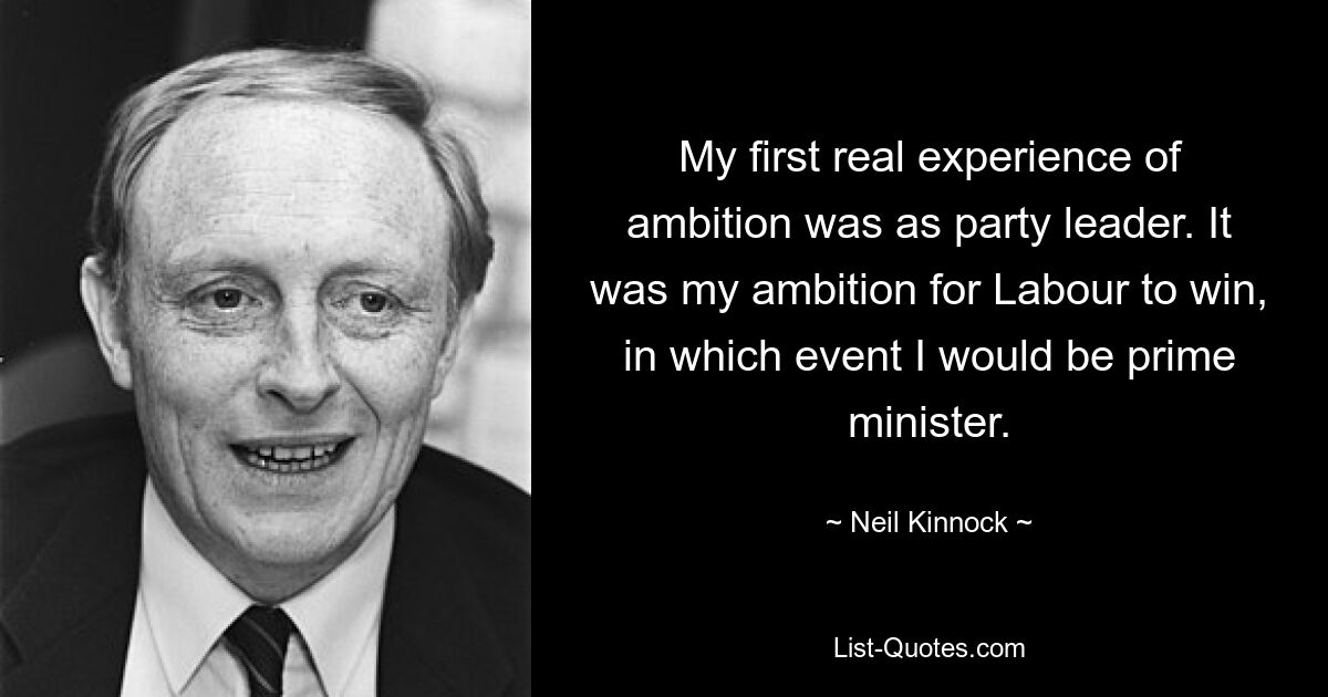 Meine erste wirkliche Erfahrung mit Ehrgeiz machte ich als Parteivorsitzender. Es war mein Ziel, dass Labour gewinnt, und in diesem Fall würde ich Premierminister werden. — © Neil Kinnock 