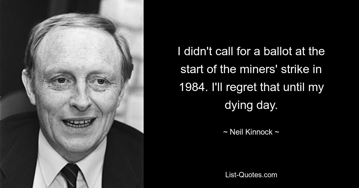 I didn't call for a ballot at the start of the miners' strike in 1984. I'll regret that until my dying day. — © Neil Kinnock