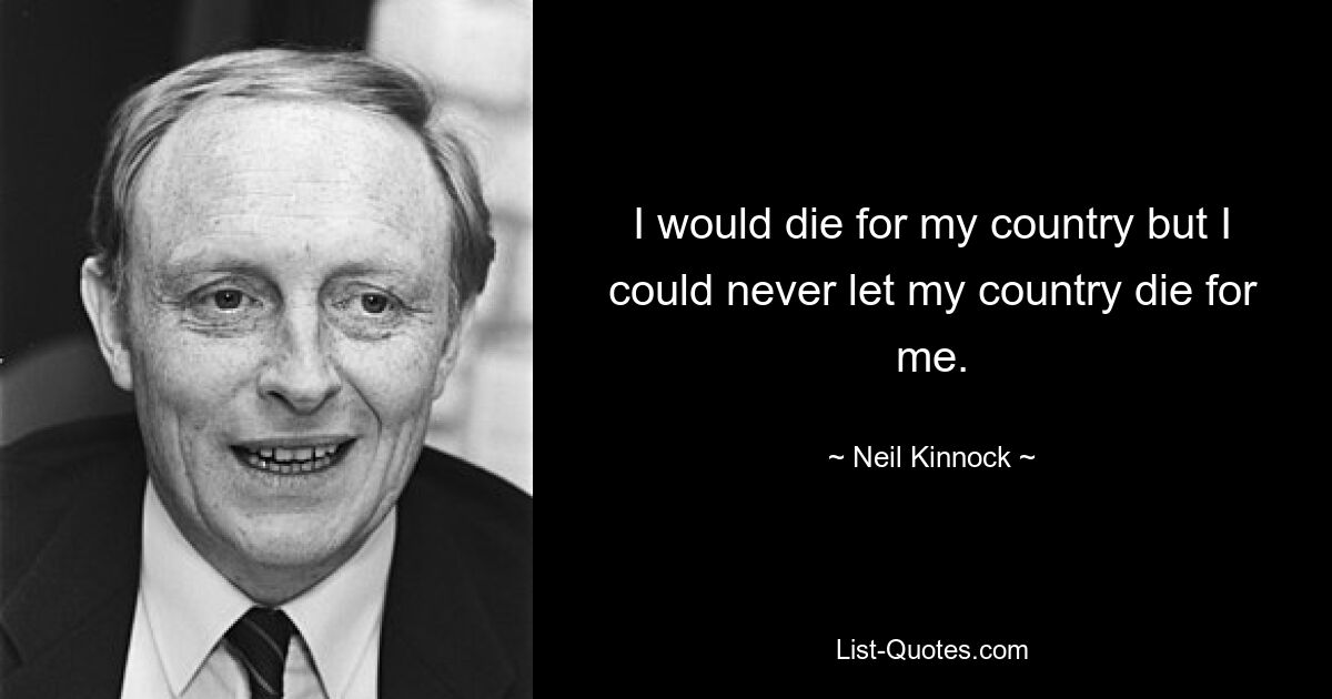 I would die for my country but I could never let my country die for me. — © Neil Kinnock