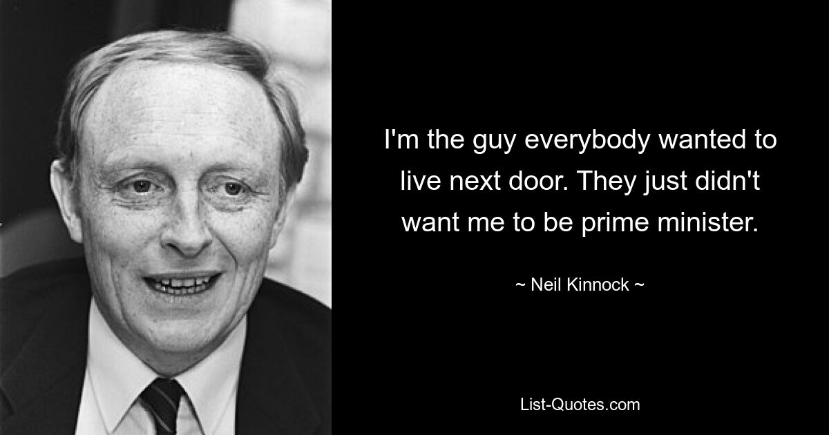 I'm the guy everybody wanted to live next door. They just didn't want me to be prime minister. — © Neil Kinnock