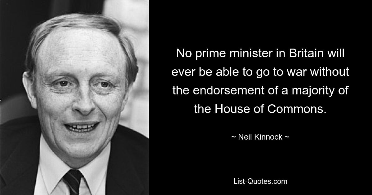 Kein Premierminister in Großbritannien wird jemals in der Lage sein, ohne die Zustimmung der Mehrheit des Unterhauses in den Krieg zu ziehen. — © Neil Kinnock 