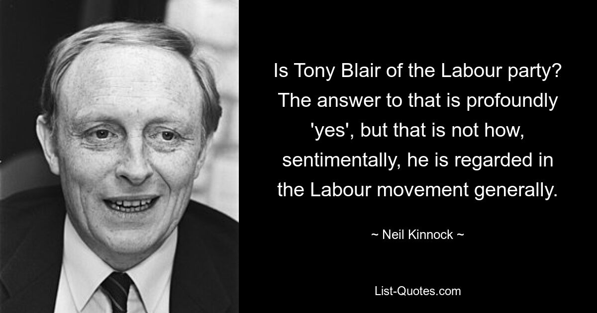 Is Tony Blair of the Labour party? The answer to that is profoundly 'yes', but that is not how, sentimentally, he is regarded in the Labour movement generally. — © Neil Kinnock