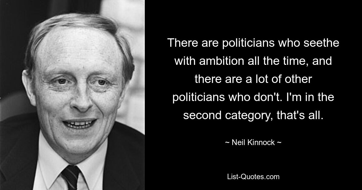 There are politicians who seethe with ambition all the time, and there are a lot of other politicians who don't. I'm in the second category, that's all. — © Neil Kinnock