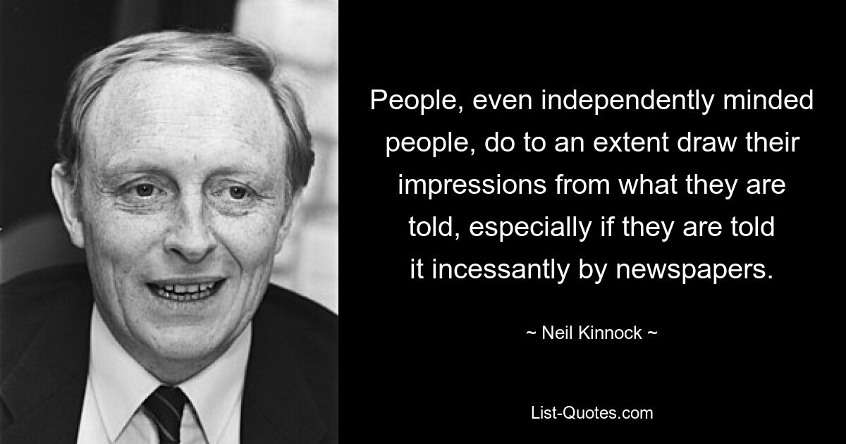 People, even independently minded people, do to an extent draw their impressions from what they are told, especially if they are told it incessantly by newspapers. — © Neil Kinnock