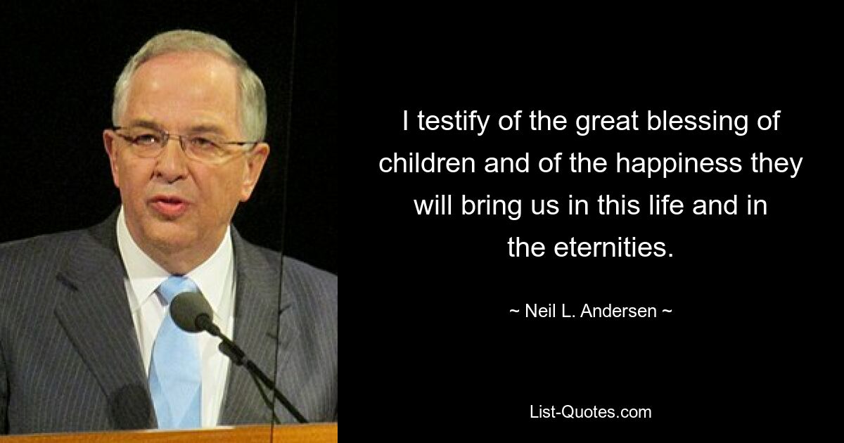 I testify of the great blessing of children and of the happiness they will bring us in this life and in the eternities. — © Neil L. Andersen