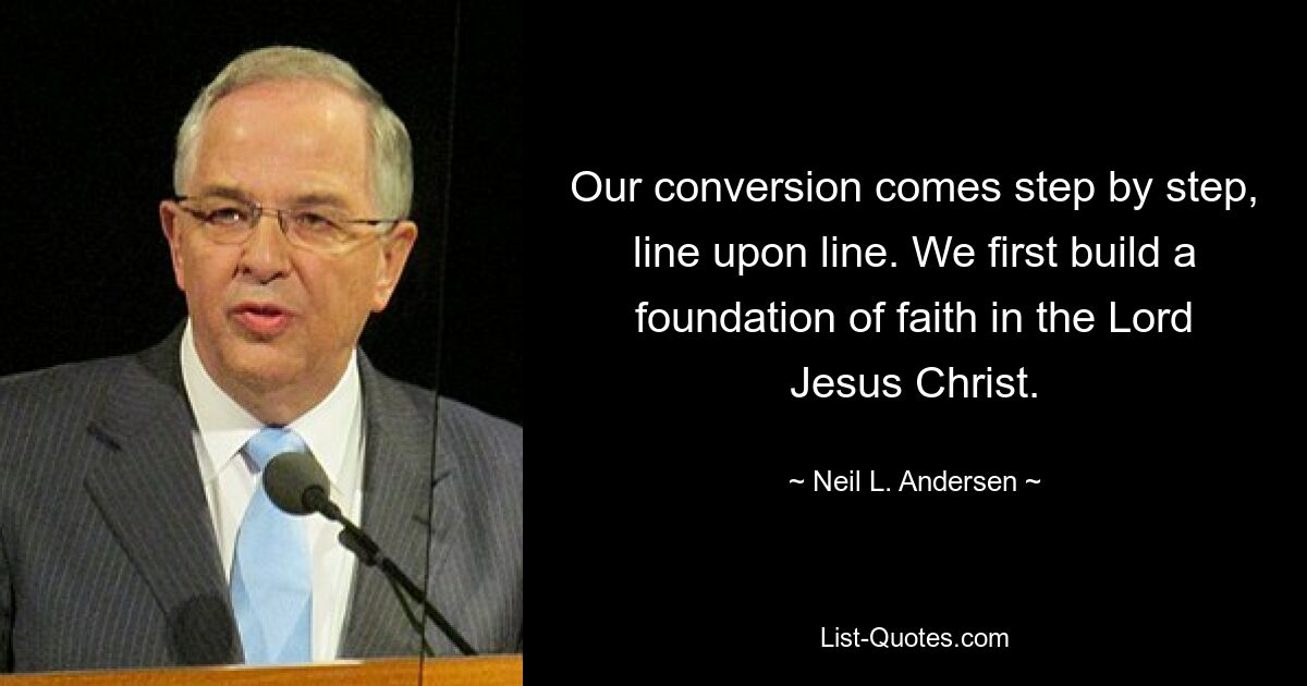 Our conversion comes step by step, line upon line. We first build a foundation of faith in the Lord Jesus Christ. — © Neil L. Andersen