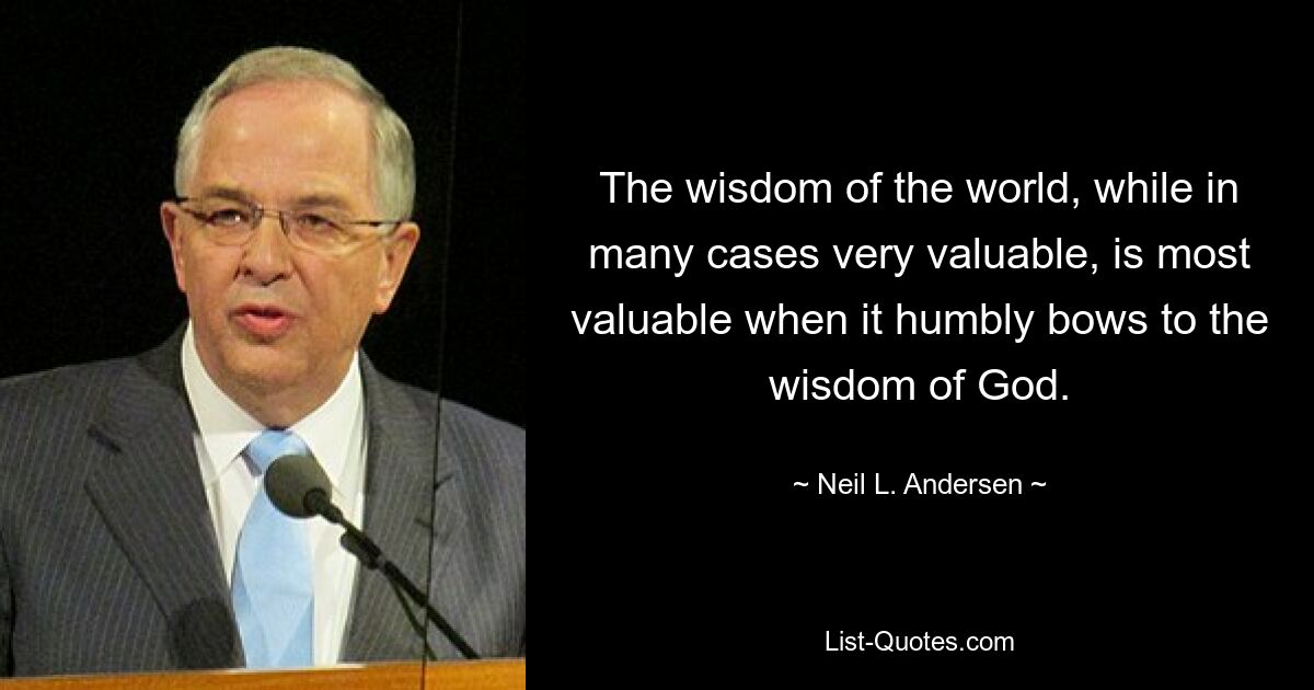 The wisdom of the world, while in many cases very valuable, is most valuable when it humbly bows to the wisdom of God. — © Neil L. Andersen