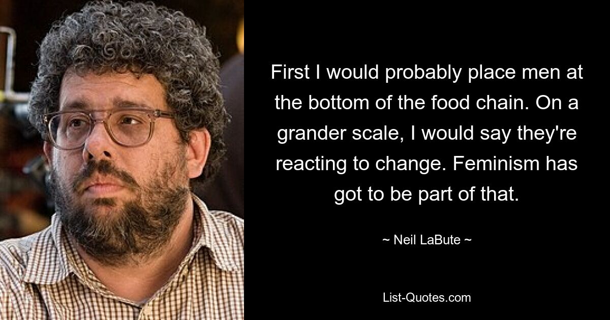 First I would probably place men at the bottom of the food chain. On a grander scale, I would say they're reacting to change. Feminism has got to be part of that. — © Neil LaBute