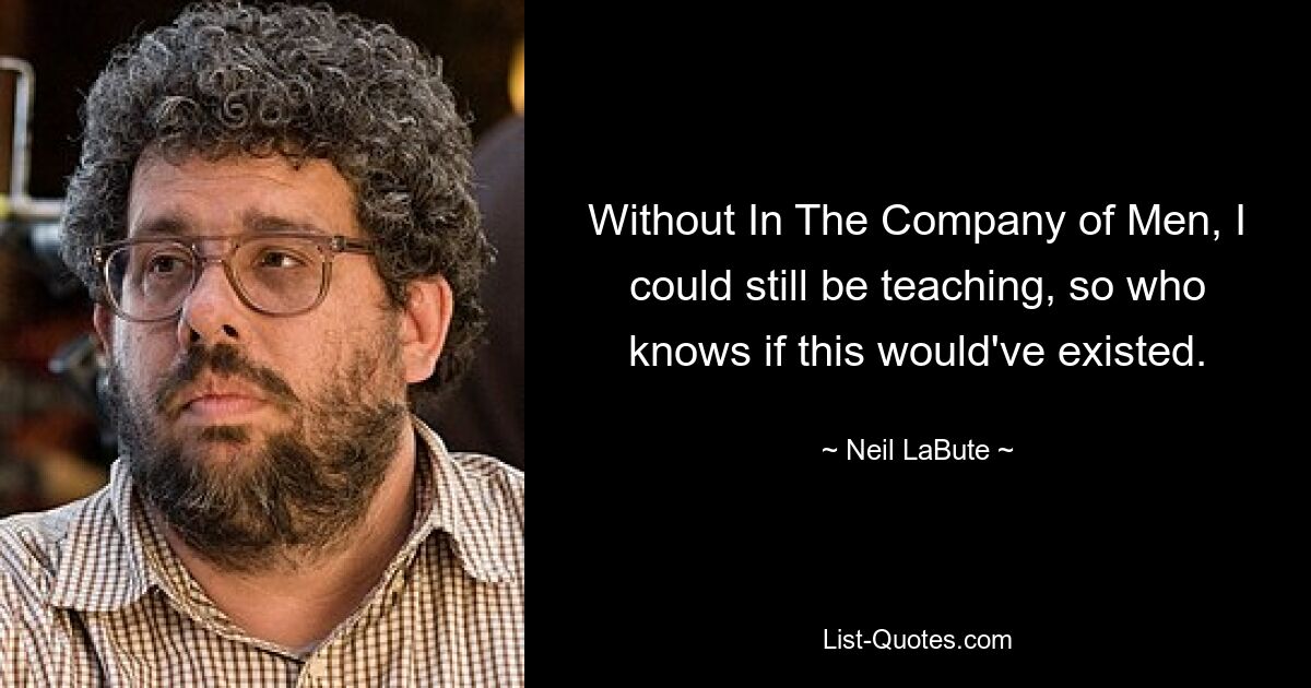 Without In The Company of Men, I could still be teaching, so who knows if this would've existed. — © Neil LaBute