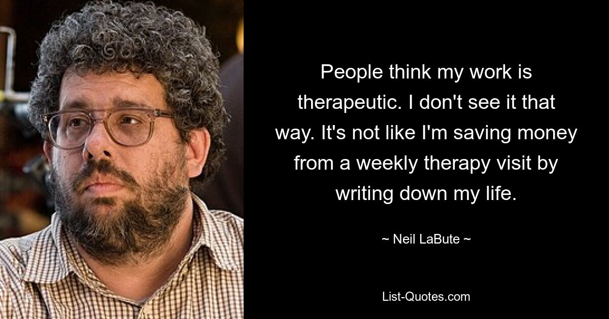 People think my work is therapeutic. I don't see it that way. It's not like I'm saving money from a weekly therapy visit by writing down my life. — © Neil LaBute