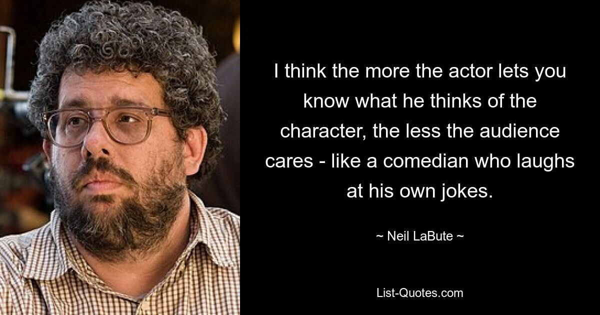 I think the more the actor lets you know what he thinks of the character, the less the audience cares - like a comedian who laughs at his own jokes. — © Neil LaBute