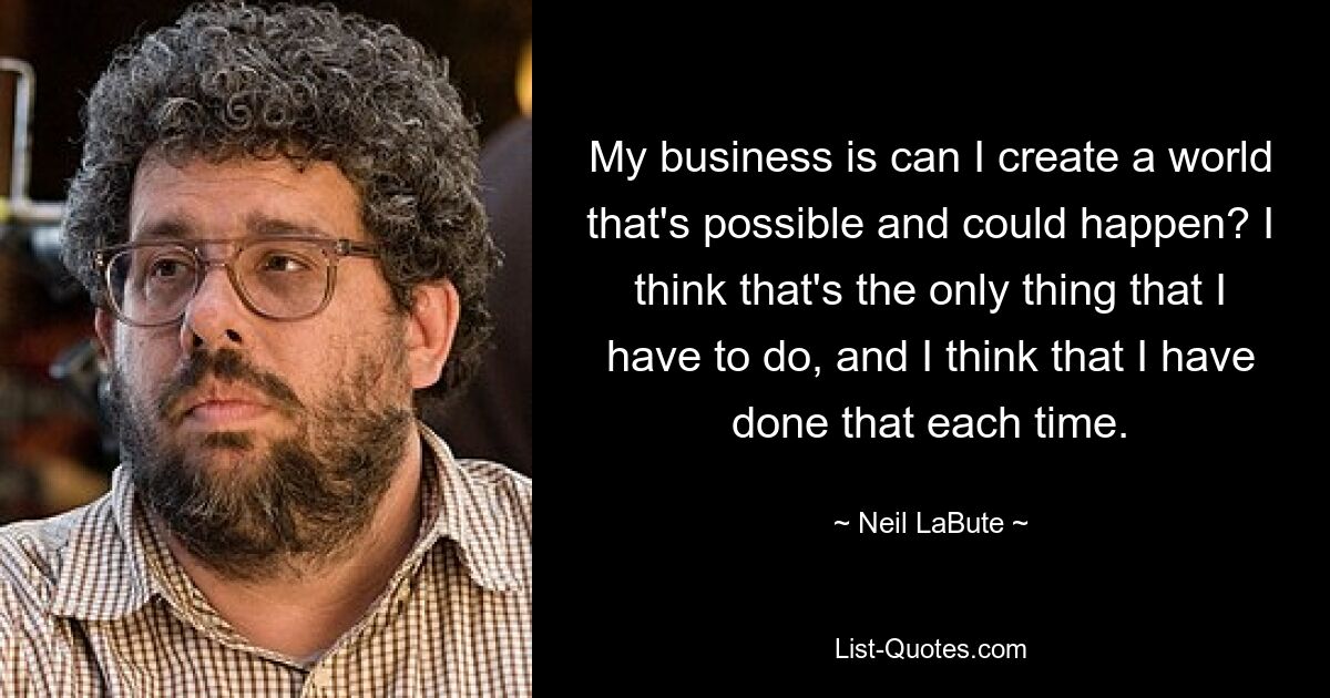 My business is can I create a world that's possible and could happen? I think that's the only thing that I have to do, and I think that I have done that each time. — © Neil LaBute