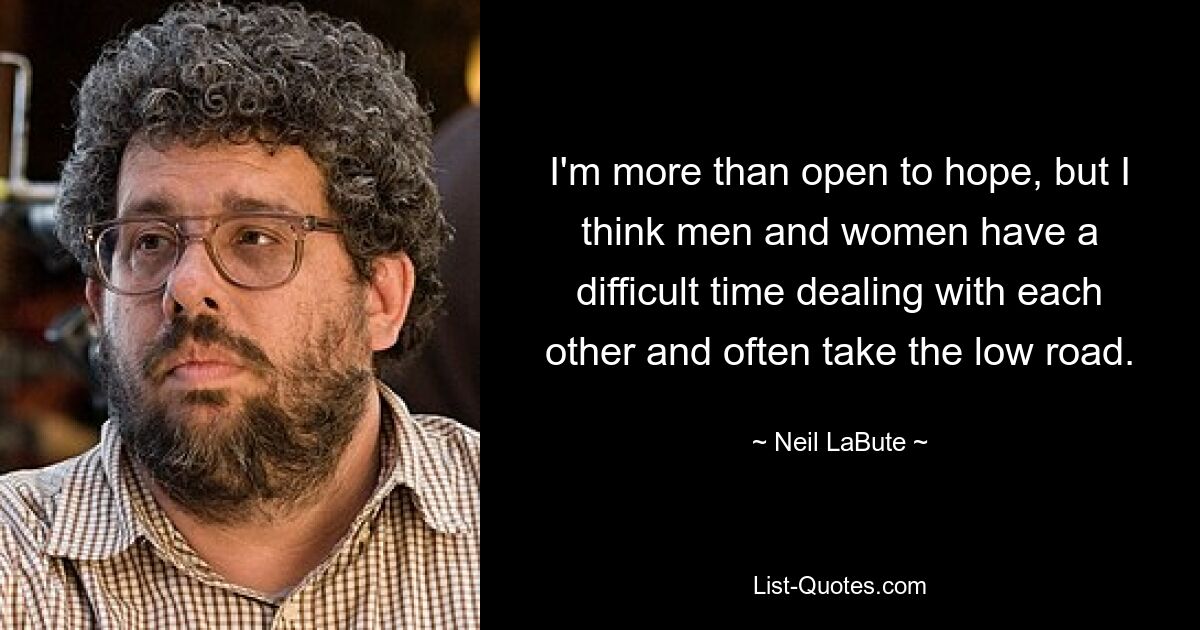 I'm more than open to hope, but I think men and women have a difficult time dealing with each other and often take the low road. — © Neil LaBute