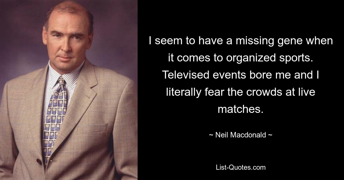 I seem to have a missing gene when it comes to organized sports. Televised events bore me and I literally fear the crowds at live matches. — © Neil Macdonald