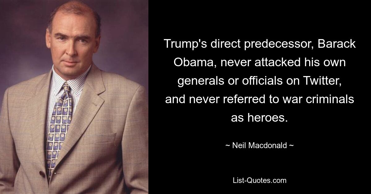 Trump's direct predecessor, Barack Obama, never attacked his own generals or officials on Twitter, and never referred to war criminals as heroes. — © Neil Macdonald